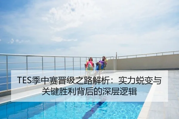 TES季中赛晋级之路解析：实力蜕变与关键胜利背后的深层逻辑