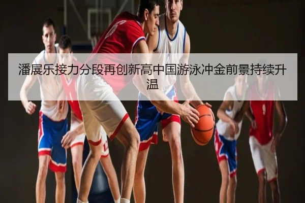 潘展乐接力分段再创新高中国游泳冲金前景持续升温