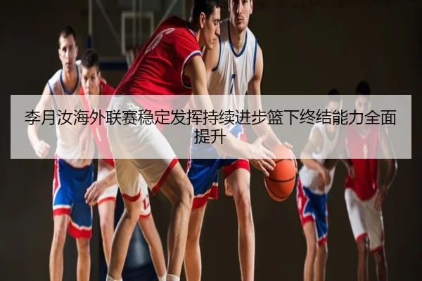 李月汝海外联赛稳定发挥持续进步篮下终结能力全面提升