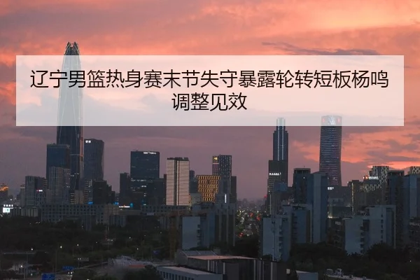 辽宁男篮热身赛末节失守暴露轮转短板杨鸣调整见效